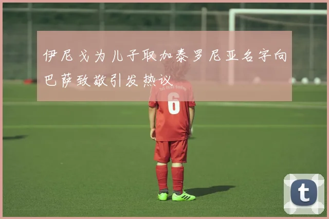 伊尼戈为儿子取加泰罗尼亚名字向巴萨致敬引发热议