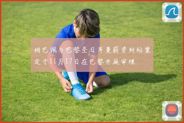 姆巴佩与巴黎圣日耳曼薪资纠纷案定于11月17日在巴黎开庭审理