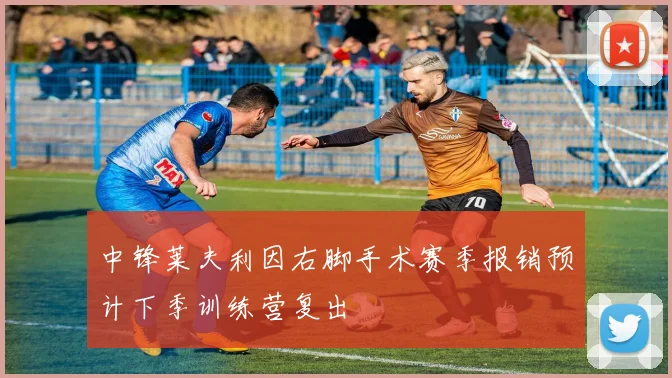 中锋莱夫利因右脚手术赛季报销预计下季训练营复出
