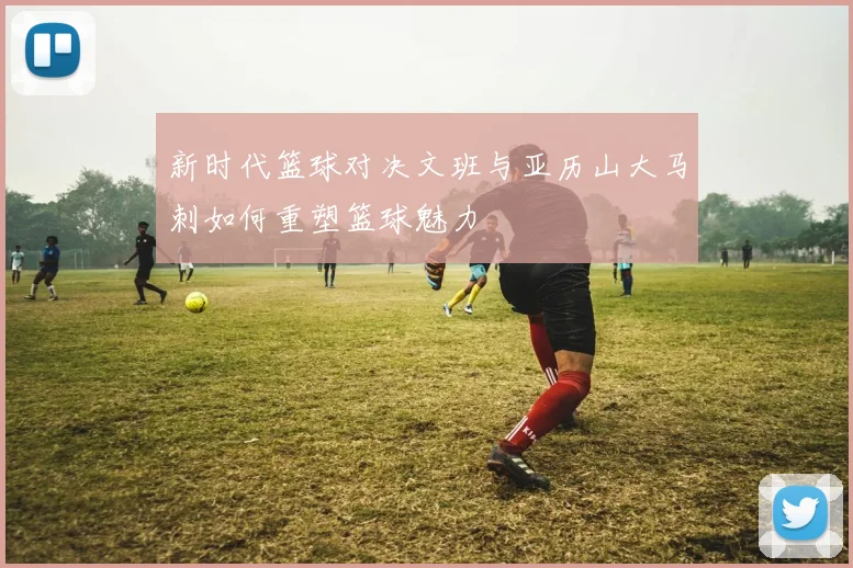 新时代篮球对决文班与亚历山大马刺如何重塑篮球魅力