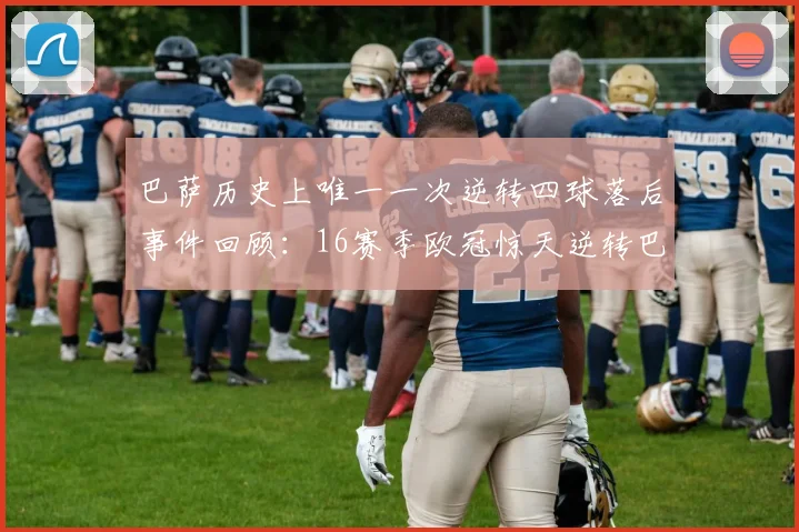 巴萨历史上唯一一次逆转四球落后事件回顾：16赛季欧冠惊天逆转巴黎