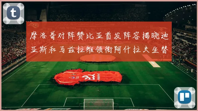 摩洛哥对阵赞比亚首发阵容揭晓迪亚斯和马兹拉维领衔阿什拉夫坐替补席