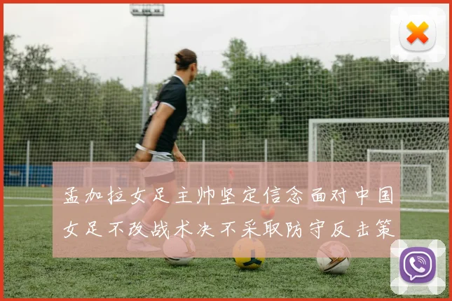 孟加拉女足主帅坚定信念面对中国女足不改战术决不采取防守反击策略
