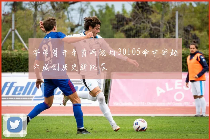 字母哥开季首两场均30105命中率超六成创历史新纪录
