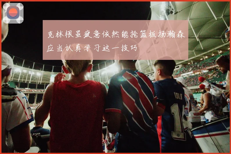 克林根虽疲惫依然能抢篮板杨瀚森应当认真学习这一技巧