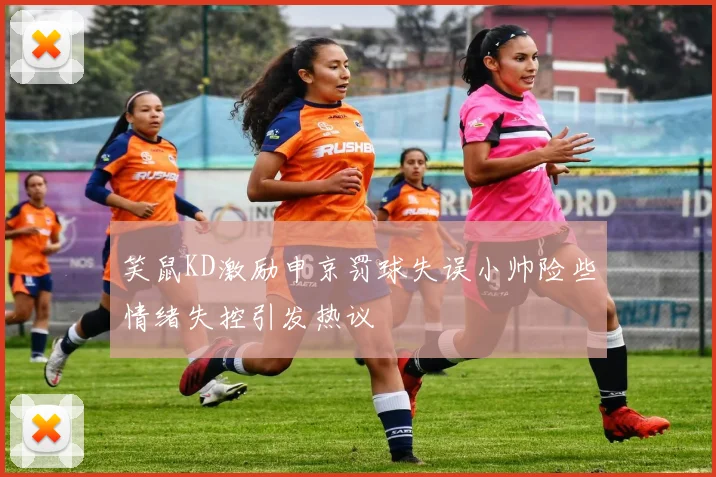 笑鼠KD激励申京罚球失误小帅险些情绪失控引发热议