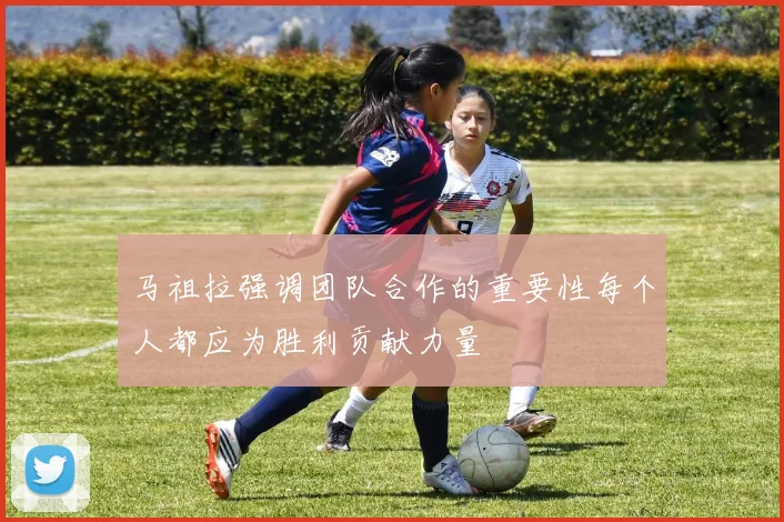 马祖拉强调团队合作的重要性每个人都应为胜利贡献力量
