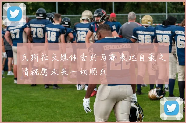 瓦斯社交媒体告别马赛表达自豪之情祝愿未来一切顺利