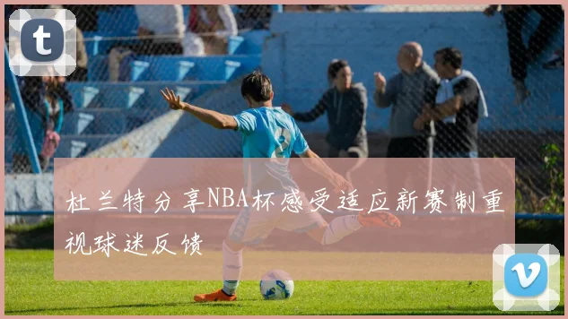 杜兰特分享NBA杯感受适应新赛制重视球迷反馈