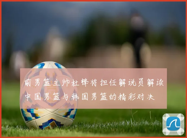 前男篮主帅杜锋将担任解说员解读中国男篮与韩国男篮的精彩对决