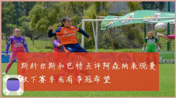 斯科尔斯和巴特点评阿森纳表现曼联下赛季或有争冠希望