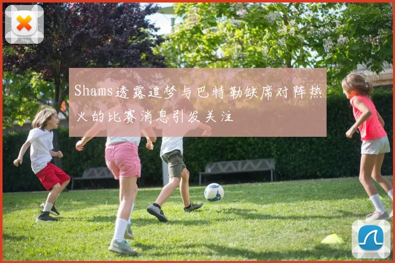 Shams透露追梦与巴特勒缺席对阵热火的比赛消息引发关注
