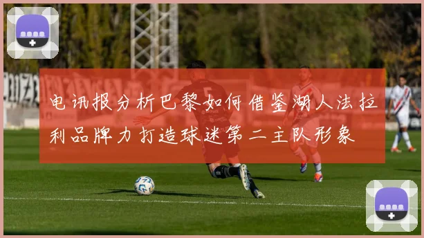 电讯报分析巴黎如何借鉴湖人法拉利品牌力打造球迷第二主队形象