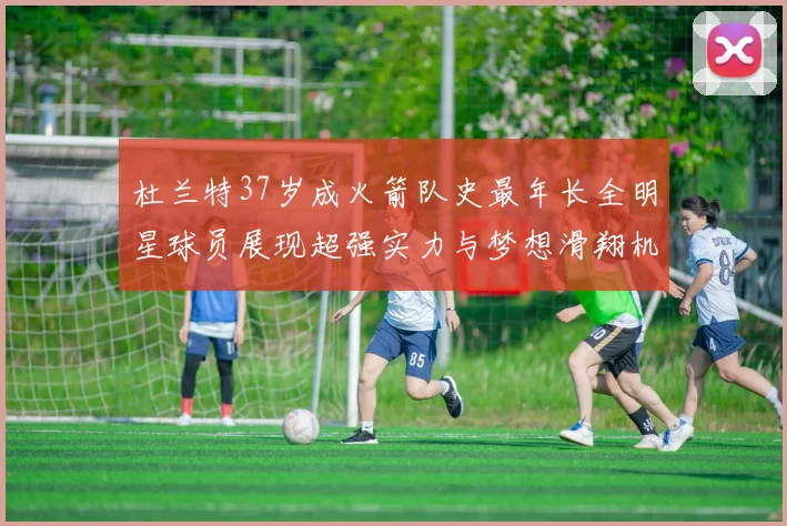 杜兰特37岁成火箭队史最年长全明星球员展现超强实力与梦想滑翔机般飞翔