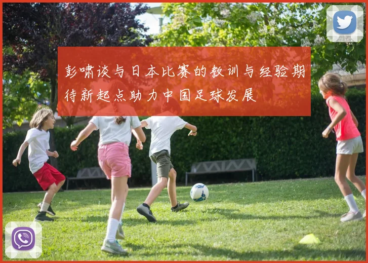 彭啸谈与日本比赛的教训与经验期待新起点助力中国足球发展