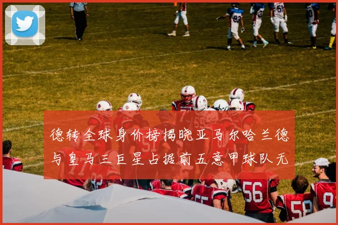 德转全球身价榜揭晓亚马尔哈兰德与皇马三巨星占据前五意甲球队无缘前二十