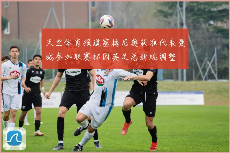 天空体育报道塞梅尼奥获准代表曼城参加联赛杯因英足总新规调整