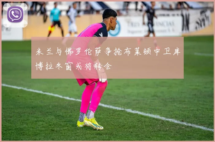 米兰与佛罗伦萨争抢布莱顿中卫库博拉冬窗或将转会