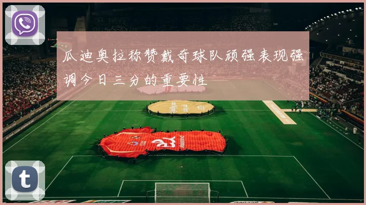 瓜迪奥拉称赞戴奇球队顽强表现强调今日三分的重要性