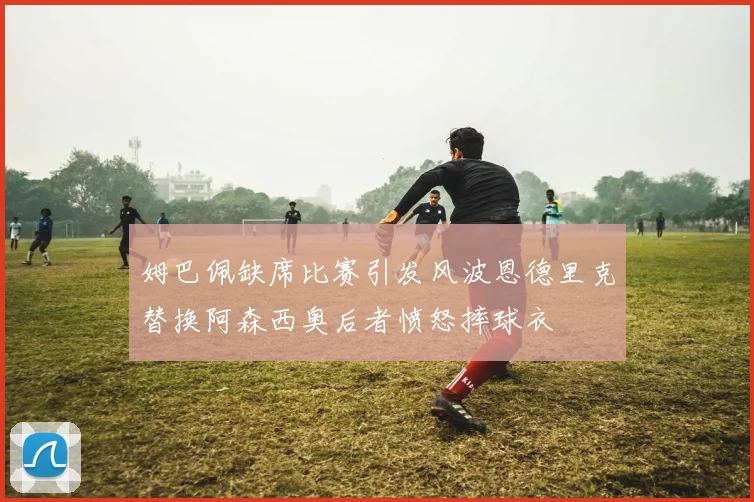 姆巴佩缺席比赛引发风波恩德里克替换阿森西奥后者愤怒摔球衣