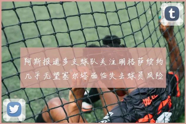 阿斯报道多支球队关注明格萨续约几乎无望塞尔塔面临失去球员风险