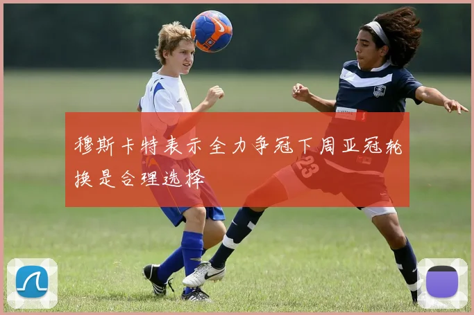 穆斯卡特表示全力争冠下周亚冠轮换是合理选择