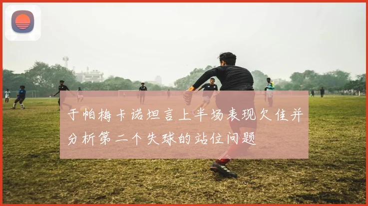 于帕梅卡诺坦言上半场表现欠佳并分析第二个失球的站位问题