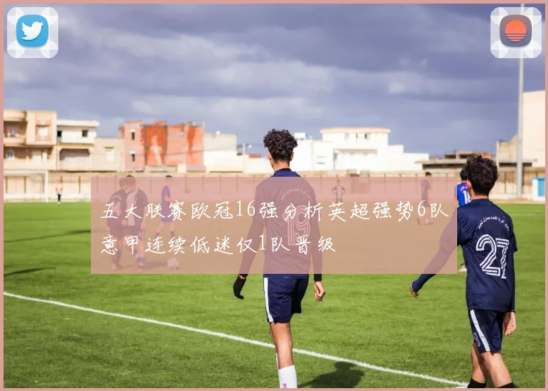 五大联赛欧冠16强分析英超强势6队意甲连续低迷仅1队晋级