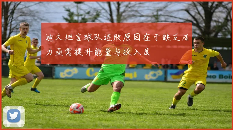 迪文坦言球队连败原因在于缺乏活力亟需提升能量与投入度