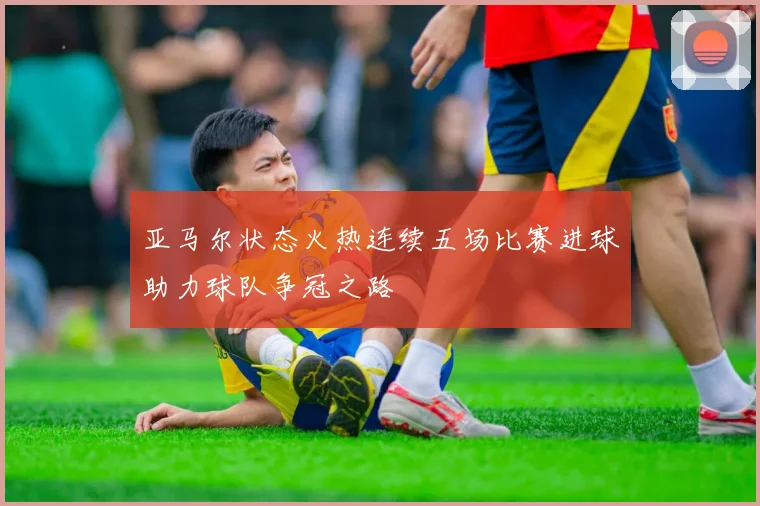 亚马尔状态火热连续五场比赛进球助力球队争冠之路