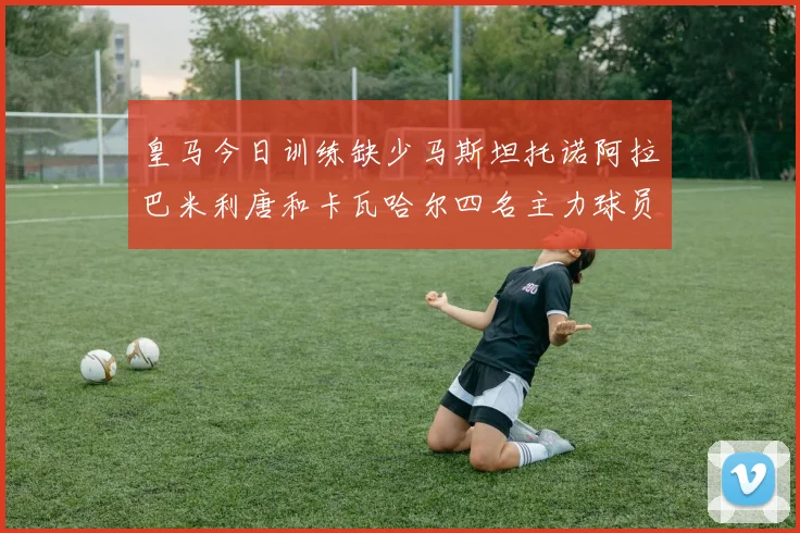 皇马今日训练缺少马斯坦托诺阿拉巴米利唐和卡瓦哈尔四名主力球员