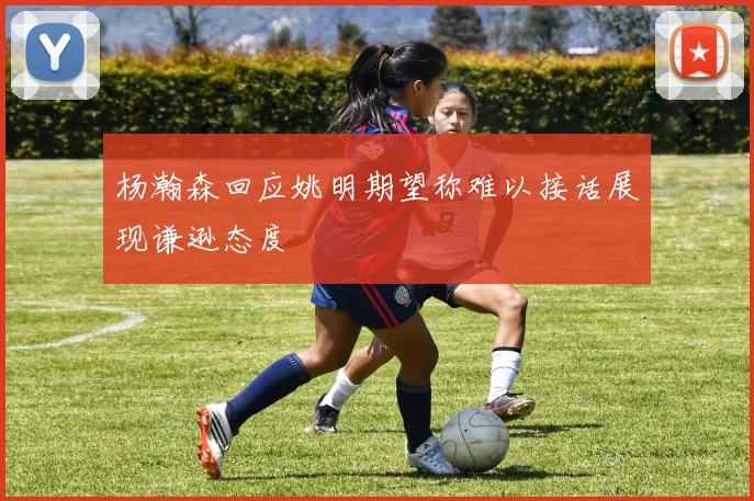 杨瀚森回应姚明期望称难以接话展现谦逊态度
