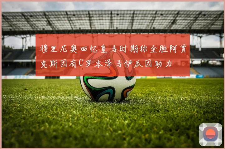 穆里尼奥回忆皇马时期称全胜阿贾克斯因有C罗本泽马伊瓜因助力