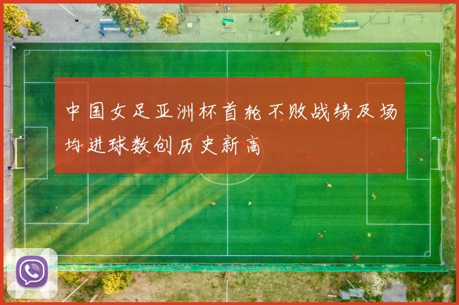 中国女足亚洲杯首轮不败战绩及场均进球数创历史新高