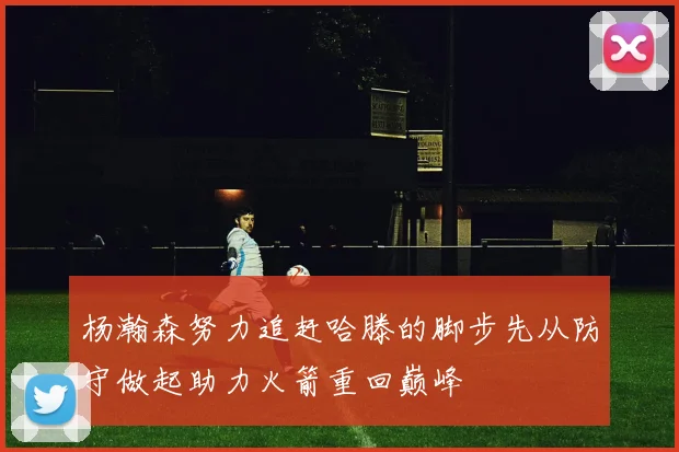 杨瀚森努力追赶哈滕的脚步先从防守做起助力火箭重回巅峰