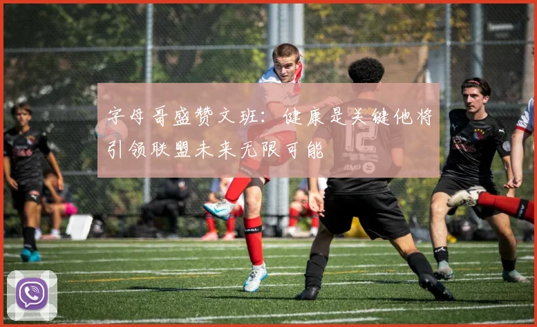 字母哥盛赞文班：健康是关键他将引领联盟未来无限可能