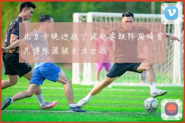 北京今晚迎战宁波赵睿缺阵周琦曾凡博陈盈骏全力出战