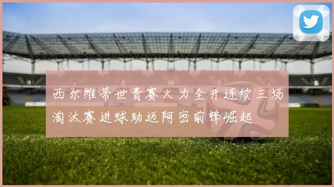 西尔维蒂世青赛火力全开连续三场淘汰赛进球助迈阿密前锋崛起