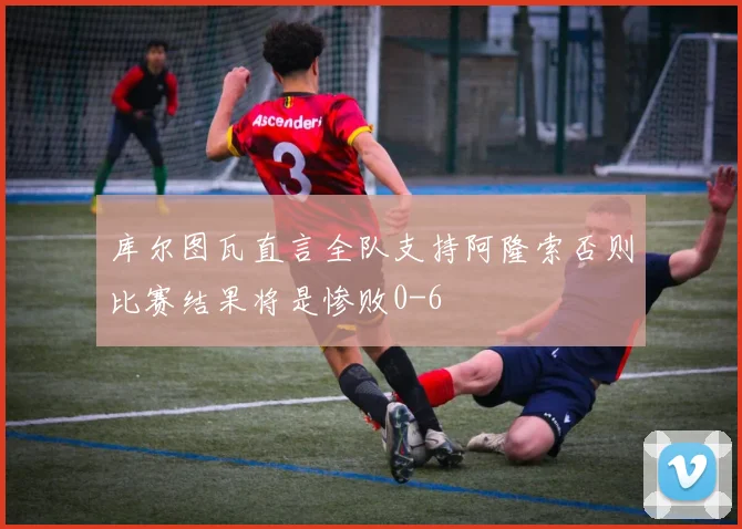 库尔图瓦直言全队支持阿隆索否则比赛结果将是惨败0-6