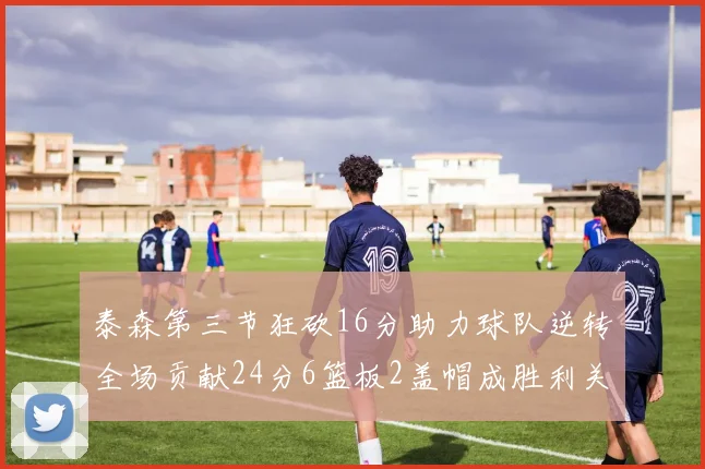 泰森第三节狂砍16分助力球队逆转全场贡献24分6篮板2盖帽成胜利关键