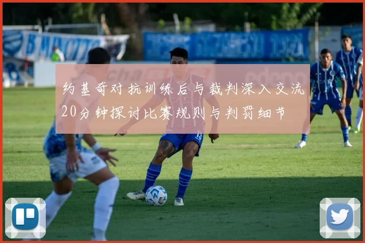 约基奇对抗训练后与裁判深入交流20分钟探讨比赛规则与判罚细节