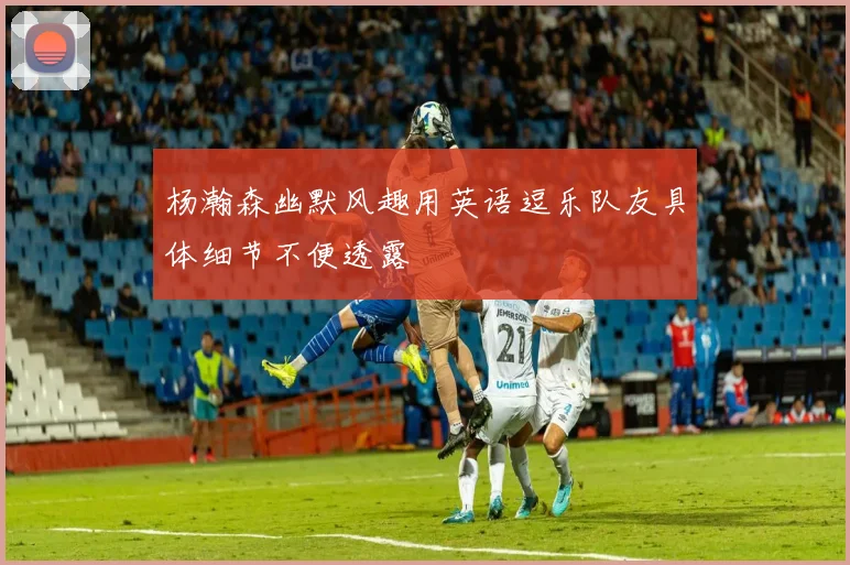 杨瀚森幽默风趣用英语逗乐队友具体细节不便透露