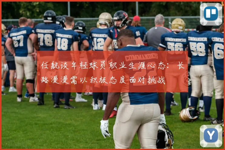 任航谈年轻球员职业生涯心态：长路漫漫需以积极态度面对挑战