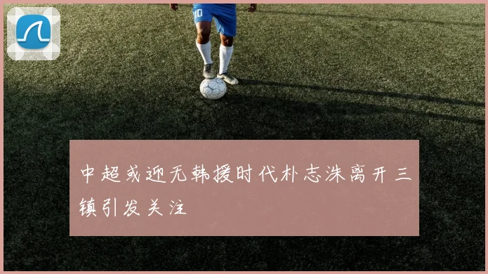 中超或迎无韩援时代朴志洙离开三镇引发关注