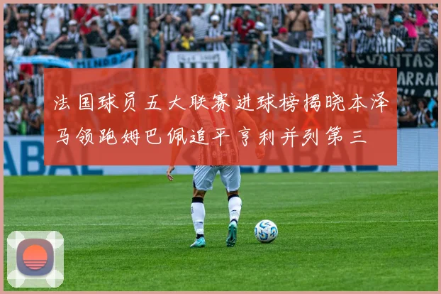 法国球员五大联赛进球榜揭晓本泽马领跑姆巴佩追平亨利并列第三