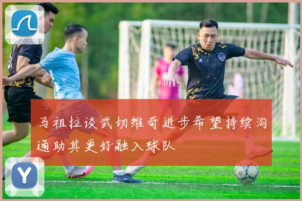 马祖拉谈武切维奇进步希望持续沟通助其更好融入球队