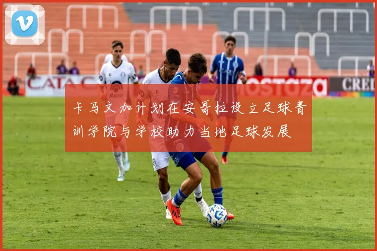 卡马文加计划在安哥拉设立足球青训学院与学校助力当地足球发展