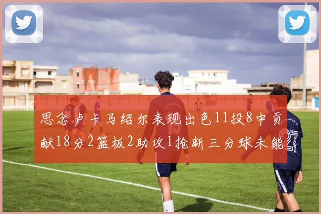 思念卢卡马绍尔表现出色11投8中贡献18分2篮板2助攻1抢断三分球未能命中
